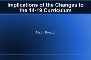 Implications of the Changes to the 14-19 Curriculum Alison Proctor 