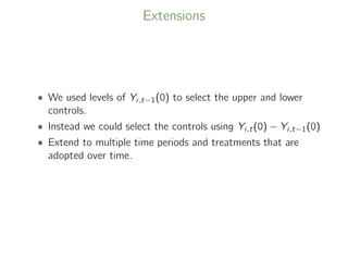 Extensions
• We used levels of Yi,t−1(0) to select the upper and lower
controls.
• Instead we could select the controls using Yi,t(0) − Yi,t−1(0)
• Extend to multiple time periods and treatments that are
adopted over time.
 