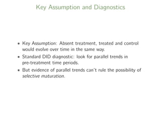 Key Assumption and Diagnostics
• Key Assumption: Absent treatment, treated and control
would evolve over time in the same way.
• Standard DID diagnostic: look for parallel trends in
pre-treatment time periods.
• But evidence of parallel trends can’t rule the possibility of
selective maturation.
 
