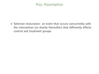 Key Assumption
• Selective maturation: an event that occurs concurrently with
the intervention (or shortly thereafter) that diﬀerently eﬀects
control and treatment groups.
 