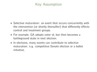 Key Assumption
• Selective maturation: an event that occurs concurrently with
the intervention (or shortly thereafter) that diﬀerently eﬀects
control and treatment groups.
• For example, GA adopts voter id, but then becomes a
battleground state in next election.
• In elections, many events can contribute to selective
maturation: e.g. competitive Senate election or a ballot
initiative.
 