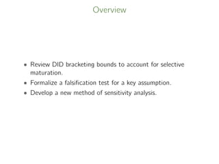 Overview
• Review DID bracketing bounds to account for selective
maturation.
• Formalize a falsiﬁcation test for a key assumption.
• Develop a new method of sensitivity analysis.
 