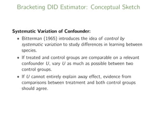Bracketing DID Estimator: Conceptual Sketch
Systematic Variation of Confounder:
• Bitterman (1965) introduces the idea of control by
systematic variation to study diﬀerences in learning between
species.
• If treated and control groups are comparable on a relevant
confounder U, vary U as much as possible between two
control groups.
• If U cannot entirely explain away eﬀect, evidence from
comparisons between treatment and both control groups
should agree.
 