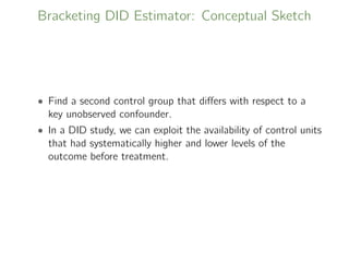Bracketing DID Estimator: Conceptual Sketch
• Find a second control group that diﬀers with respect to a
key unobserved confounder.
• In a DID study, we can exploit the availability of control units
that had systematically higher and lower levels of the
outcome before treatment.
 