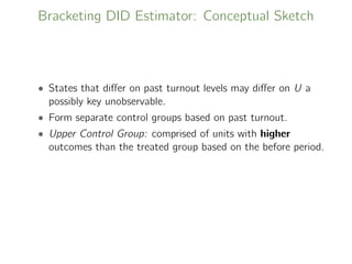 Bracketing DID Estimator: Conceptual Sketch
• States that diﬀer on past turnout levels may diﬀer on U a
possibly key unobservable.
• Form separate control groups based on past turnout.
• Upper Control Group: comprised of units with higher
outcomes than the treated group based on the before period.
 