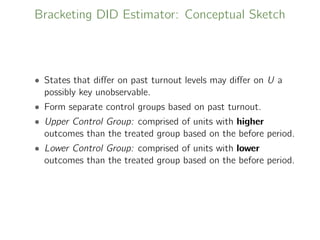 Bracketing DID Estimator: Conceptual Sketch
• States that diﬀer on past turnout levels may diﬀer on U a
possibly key unobservable.
• Form separate control groups based on past turnout.
• Upper Control Group: comprised of units with higher
outcomes than the treated group based on the before period.
• Lower Control Group: comprised of units with lower
outcomes than the treated group based on the before period.
 