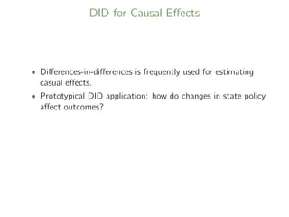 DID for Causal Eﬀects
• Diﬀerences-in-diﬀerences is frequently used for estimating
casual eﬀects.
• Prototypical DID application: how do changes in state policy
aﬀect outcomes?
 
