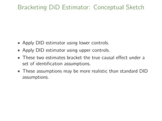Bracketing DiD Estimator: Conceptual Sketch
• Apply DID estimator using lower controls.
• Apply DID estimator using upper controls.
• These two estimates bracket the true causal eﬀect under a
set of identiﬁcation assumptions.
• These assumptions may be more realistic than standard DID
assumptions.
 