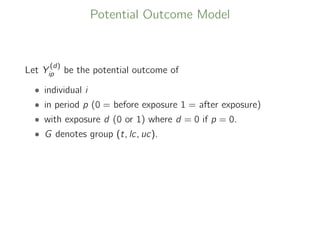 Potential Outcome Model
Let Y
(d)
ip be the potential outcome of
• individual i
• in period p (0 = before exposure 1 = after exposure)
• with exposure d (0 or 1) where d = 0 if p = 0.
• G denotes group (t, lc, uc).
 