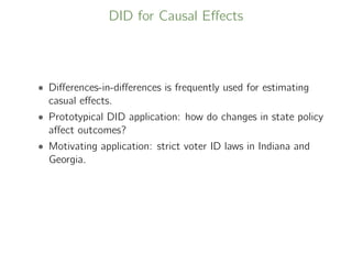 DID for Causal Eﬀects
• Diﬀerences-in-diﬀerences is frequently used for estimating
casual eﬀects.
• Prototypical DID application: how do changes in state policy
aﬀect outcomes?
• Motivating application: strict voter ID laws in Indiana and
Georgia.
 