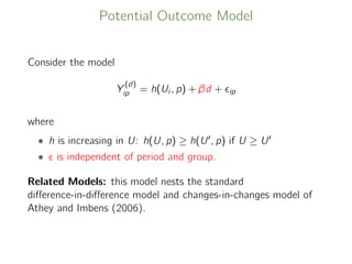 Potential Outcome Model
Consider the model
Y
(d)
ip = h(Ui , p) + βd + ip
where
• h is increasing in U: h(U, p) ≥ h(U , p) if U ≥ U
• is independent of period and group.
Related Models: this model nests the standard
diﬀerence-in-diﬀerence model and changes-in-changes model of
Athey and Imbens (2006).
 