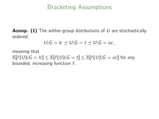Bracketing Assumptions
Assmp. (1) The within group distrbutions of U are stochastically
ordered:
U|G = lc U|G = t U|G = uc ,
meaning that
E[f (U)|G = lc] ≤ E[f (U)|G = t] ≤ E[f (U)|G = uc] for any
bounded, increasing function f .
 