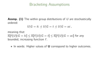 Bracketing Assumptions
Assmp. (1) The within group distrbutions of U are stochastically
ordered:
U|G = lc U|G = t U|G = uc ,
meaning that
E[f (U)|G = lc] ≤ E[f (U)|G = t] ≤ E[f (U)|G = uc] for any
bounded, increasing function f .
• In words: Higher values of U correspond to higher outcomes.
 