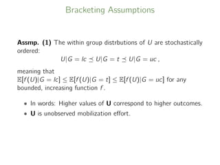 Bracketing Assumptions
Assmp. (1) The within group distrbutions of U are stochastically
ordered:
U|G = lc U|G = t U|G = uc ,
meaning that
E[f (U)|G = lc] ≤ E[f (U)|G = t] ≤ E[f (U)|G = uc] for any
bounded, increasing function f .
• In words: Higher values of U correspond to higher outcomes.
• U is unobserved mobilization eﬀort.
 