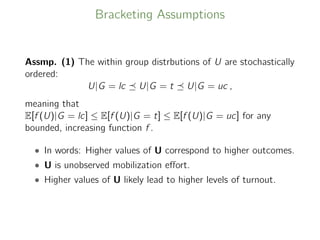 Bracketing Assumptions
Assmp. (1) The within group distrbutions of U are stochastically
ordered:
U|G = lc U|G = t U|G = uc ,
meaning that
E[f (U)|G = lc] ≤ E[f (U)|G = t] ≤ E[f (U)|G = uc] for any
bounded, increasing function f .
• In words: Higher values of U correspond to higher outcomes.
• U is unobserved mobilization eﬀort.
• Higher values of U likely lead to higher levels of turnout.
 