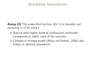 Bracketing Assumptions
Assmp (2) The unspeciﬁed function h(U, t) is bounded and
increasing in U for every t.
• Natural when higher levels of unmeasured confounder
corresponds to higher value of the outcome.
• Changes-in-changes model (Athey and Imbens, 2006) also
makes an identical assumption.
 