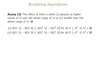 Bracketing Assumptions
Assmp (3) The eﬀect of time is either (i) greater at higher
values of U over the whole range of U or (ii) smaller over the
whole range of U, U:
(i) h(U, 1) − h(U, 0) ≥ h(U , 1) − h(U , 0) for all U ≥ U , U, U ∈ U .
(ii) h(U, 1) − h(U, 0) ≤ h(U , 1) − h(U , 0) for all U ≥ U , U, U ∈ U .
 