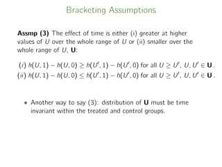 Bracketing Assumptions
Assmp (3) The eﬀect of time is either (i) greater at higher
values of U over the whole range of U or (ii) smaller over the
whole range of U, U:
(i) h(U, 1) − h(U, 0) ≥ h(U , 1) − h(U , 0) for all U ≥ U , U, U ∈ U .
(ii) h(U, 1) − h(U, 0) ≤ h(U , 1) − h(U , 0) for all U ≥ U , U, U ∈ U .
• Another way to say (3): distribution of U must be time
invariant within the treated and control groups.
 