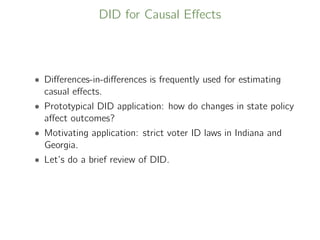 DID for Causal Eﬀects
• Diﬀerences-in-diﬀerences is frequently used for estimating
casual eﬀects.
• Prototypical DID application: how do changes in state policy
aﬀect outcomes?
• Motivating application: strict voter ID laws in Indiana and
Georgia.
• Let’s do a brief review of DID.
 