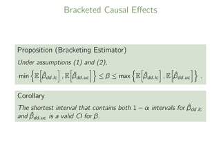 Bracketed Causal Eﬀects
Proposition (Bracketing Estimator)
Under assumptions (1) and (2),
min E ˆβdd.lc , E ˆβdd.uc ≤ β ≤ max E ˆβdd.lc , E ˆβdd.uc .
Corollary
The shortest interval that contains both 1 − α intervals for ˆβdd.lc
and ˆβdd.uc is a valid CI for β.
 