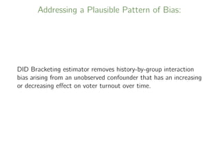 Addressing a Plausible Pattern of Bias:
DID Bracketing estimator removes history-by-group interaction
bias arising from an unobserved confounder that has an increasing
or decreasing eﬀect on voter turnout over time.
 