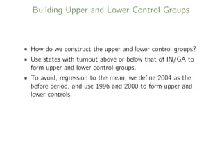 Building Upper and Lower Control Groups
• How do we construct the upper and lower control groups?
• Use states with turnout above or below that of IN/GA to
form upper and lower control groups.
• To avoid, regression to the mean, we deﬁne 2004 as the
before period, and use 1996 and 2000 to form upper and
lower controls.
 