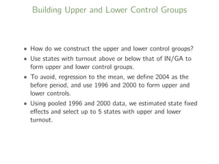 Building Upper and Lower Control Groups
• How do we construct the upper and lower control groups?
• Use states with turnout above or below that of IN/GA to
form upper and lower control groups.
• To avoid, regression to the mean, we deﬁne 2004 as the
before period, and use 1996 and 2000 to form upper and
lower controls.
• Using pooled 1996 and 2000 data, we estimated state ﬁxed
eﬀects and select up to 5 states with upper and lower
turnout.
 