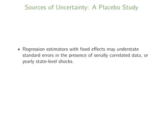 Sources of Uncertainty: A Placebo Study
• Regression estimators with ﬁxed eﬀects may understate
standard errors in the presence of serially correlated data, or
yearly state-level shocks.
 