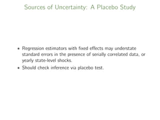 Sources of Uncertainty: A Placebo Study
• Regression estimators with ﬁxed eﬀects may understate
standard errors in the presence of serially correlated data, or
yearly state-level shocks.
• Should check inference via placebo test.
 