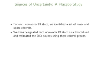 Sources of Uncertainty: A Placebo Study
• For each non-voter ID state, we identiﬁed a set of lower and
upper controls.
• We then designated each non-voter ID state as a treated unit
and estimated the DID bounds using these control groups.
 