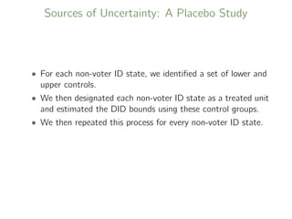 Sources of Uncertainty: A Placebo Study
• For each non-voter ID state, we identiﬁed a set of lower and
upper controls.
• We then designated each non-voter ID state as a treated unit
and estimated the DID bounds using these control groups.
• We then repeated this process for every non-voter ID state.
 