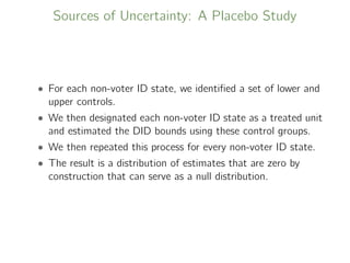 Sources of Uncertainty: A Placebo Study
• For each non-voter ID state, we identiﬁed a set of lower and
upper controls.
• We then designated each non-voter ID state as a treated unit
and estimated the DID bounds using these control groups.
• We then repeated this process for every non-voter ID state.
• The result is a distribution of estimates that are zero by
construction that can serve as a null distribution.
 