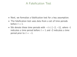 A Falsiﬁcation Test
• Next, we formalize a falsiﬁcation test for a key assumption.
• The falsiﬁcation test uses data from a set of time periods
before t = 1.
• We denote these time periods with −t ∈ {−2, −1}, where -1
indicates a time period before t = 1 and -2 indicates a time
period prior to t = −1.
 