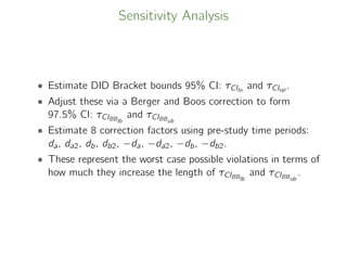 Sensitivity Analysis
• Estimate DID Bracket bounds 95% CI: τCIlo
and τCIup .
• Adjust these via a Berger and Boos correction to form
97.5% CI: τCIBBlb
and τCIBBub
• Estimate 8 correction factors using pre-study time periods:
da, da2, db, db2, −da, −da2, −db, −db2.
• These represent the worst case possible violations in terms of
how much they increase the length of τCIBBlb
and τCIBBub
.
 