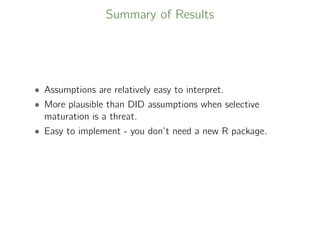 Summary of Results
• Assumptions are relatively easy to interpret.
• More plausible than DID assumptions when selective
maturation is a threat.
• Easy to implement - you don’t need a new R package.
 