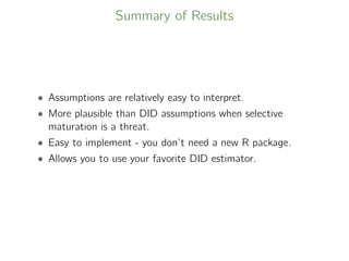 Summary of Results
• Assumptions are relatively easy to interpret.
• More plausible than DID assumptions when selective
maturation is a threat.
• Easy to implement - you don’t need a new R package.
• Allows you to use your favorite DID estimator.
 