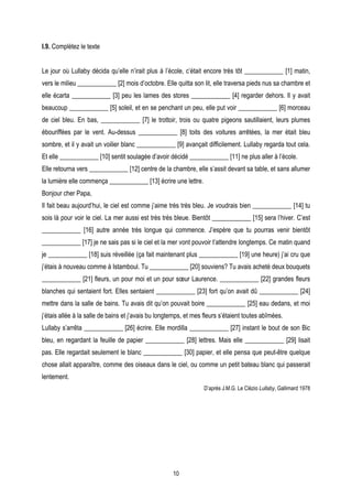 I.9. Complétez le texte


Le jour où Lullaby décida qu’elle n’irait plus à l’école, c’était encore très tôt ____________ [1] matin,
vers le milieu ____________ [2] mois d’octobre. Elle quitta son lit, elle traversa pieds nus sa chambre et
elle écarta ____________ [3] peu les lames des stores ____________ [4] regarder dehors. Il y avait
beaucoup ____________ [5] soleil, et en se penchant un peu, elle put voir ____________ [6] morceau
de ciel bleu. En bas, ____________ [7] le trottoir, trois ou quatre pigeons sautillaient, leurs plumes
ébouriffées par le vent. Au-dessus ____________ [8] toits des voitures arrêtées, la mer était bleu
sombre, et il y avait un voilier blanc ____________ [9] avançait difficilement. Lullaby regarda tout cela.
Et elle ____________ [10] sentit soulagée d’avoir décidé ____________ [11] ne plus aller à l’école.
Elle retourna vers ____________ [12] centre de la chambre, elle s’assit devant sa table, et sans allumer
la lumière elle commença ____________ [13] écrire une lettre.
Bonjour cher Papa,
Il fait beau aujourd’hui, le ciel est comme j’aime très très bleu. Je voudrais bien ____________ [14] tu
sois là pour voir le ciel. La mer aussi est très très bleue. Bientôt ____________ [15] sera l’hiver. C’est
____________ [16] autre année très longue qui commence. J’espère que tu pourras venir bientôt
____________ [17] je ne sais pas si le ciel et la mer vont pouvoir t’attendre longtemps. Ce matin quand
je ____________ [18] suis réveillée (ça fait maintenant plus ____________ [19] une heure) j’ai cru que
j’étais à nouveau comme à Istamboul. Tu ____________ [20] souviens? Tu avais acheté deux bouquets
____________ [21] fleurs, un pour moi et un pour sœur Laurence. ____________ [22] grandes fleurs
blanches qui sentaient fort. Elles sentaient ____________ [23] fort qu’on avait dû ____________ [24]
mettre dans la salle de bains. Tu avais dit qu’on pouvait boire ____________ [25] eau dedans, et moi
j’étais allée à la salle de bains et j’avais bu longtemps, et mes fleurs s’étaient toutes abîmées.
Lullaby s’arrêta ____________ [26] écrire. Elle mordilla ____________ [27] instant le bout de son Bic
bleu, en regardant la feuille de papier ____________ [28] lettres. Mais elle ____________ [29] lisait
pas. Elle regardait seulement le blanc ____________ [30] papier, et elle pensa que peut-être quelque
chose allait apparaître, comme des oiseaux dans le ciel, ou comme un petit bateau blanc qui passerait
lentement.
                                                                 D’après J.M.G. Le Clézio Lullaby, Gallimard 1978




                                                     10
 