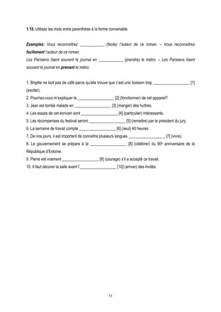 1.10. Utilisez les mots entre parenthèse à la forme convenable


Exemples: Vous reconnaîtrez ____________ (facile) l’auteur de ce roman. – Vous reconnaîtrez
facilement l’auteur de ce roman.
Les Parisiens lisent souvent le journal en ____________ (prendre) le métro. – Les Parisiens lisent
souvent le journal en prenant le métro.


1. Brigitte ne boit pas de café parce qu’elle trouve que c’est une boisson trop __________________ [1]
(exciter).
2. Pourriez-vous m’expliquer le __________________ [2] (fonctionner) de cet appareil?
3. Jean est tombé malade en __________________ [3] (manger) des huîtres.
4. Les essais de cet écrivain sont __________________ [4] (particulier) intéressants.
5. Les récompenses du festival seront __________________ [5] (remettre) par le président du jury.
6. La semaine de travail compte __________________ [6] (seul) 40 heures.
7. De nos jours, il est important de connaître plusieurs langues __________________ [7] (vivre).
8. Le gouvernement se prépare à la __________________ [8] (célébrer) du 90e anniversaire de la
République d’Estonie.
9. Pierre est vraiment __________________ [9] (courage) s’il a accepté ce travail.
10. Il faut décorer la salle avant l’__________________ [10] (arriver) des invités.




                                                    11
 