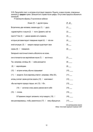 1.11. Прочитайте текст, в котором отсутствуют предлоги. Решите, в каких случаях, отмеченных
значком (/), предлог нужен. Запишите его справа после цифры. Отсутствие предлога обозначьте
значком Х.
    !!! Смотрите образец (*) выполнения задания.

                     Этикет (*) / другой страны                               (*) _X__

Встретились два человека, сказали друг (1) / другу                            (1) ___

«здравствуйте» и зашли (2) / гости. Думаете, всё так                          (2) ___

просто? Уже (3) / давних времён есть правила,                                 (3) ___

которые регламентируют поведение людей (4) / той или                          (4) ___

иной ситуации. (5) / каждого народа существуют свои                           (5) ___

нормы (6) / поведения.                                                        (6) ___

Западный и восточный этикеты абсолютно не схожи,

они отличаются как европейские языки (7) / восточных.                         (7) ____

Так, например, китайцы (8) / всём расходятся                                  (8) ____

(9) / европейцами.                                                            (9) ___

(10) / встрече китаец обычно спрашивает                                       (10) ____

(11) / возрасте. Если европеец ответит, например: «Мне 30»,                   (11) ___

китаец считает своим долгом сказать (12) / комплимент:                        (12) ____

«Вы выглядите гораздо старше, лет (13) / 45».                                 (13) ____

       (14) / англичан очень важно умение вести себя                          (14) ___

(15) / столом.                                                                (15) ___

       В Германии следует запомнить титул каждого, (16) /                     (16) ____

кем разговариваешь, чтобы уважительно (17) / нему обращаться.                 (17) ____

                                                                              (по материалам газет)
                                                            Allikas: Vene keele riigieksami lisaeksam 2007




                                                12
 