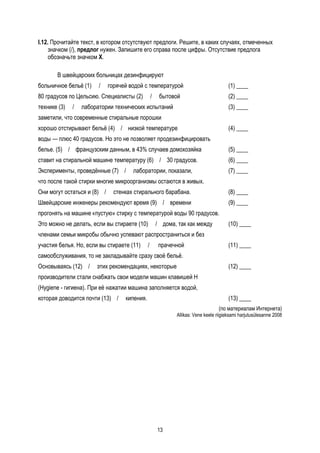 I.12. Прочитайте текст, в котором отсутствуют предлоги. Решите, в каких случаях, отмеченных
     значком (/), предлог нужен. Запишите его справа после цифры. Отсутствие предлога
     обозначьте значком Х.

       В швейцарских больницах дезинфицируют
больничное бельё (1)    /    горячей водой с температурой                              (1) ____
80 градусов по Цельсию. Специалисты (2)           /    бытовой                         (2) ____
технике (3)   /   лаборатории технических испытаний                                    (3) ____
заметили, что современные стиральные порошки
хорошо отстирывают бельё (4) / низкой температуре                                      (4) ____
воды — плюс 40 градусов. Но это не позволяет продезинфицировать
белье. (5) / французским данным, в 43% случаев домохозяйка                             (5) ____
ставит на стиральной машине температуру (6) / 30 градусов.                             (6) ____
Эксперименты, проведённые (7) /       лаборатории, показали,                           (7) ____
что после такой стирки многие микроорганизмы остаются в живых.
Они могут остаться и (8) /     стенках стирального барабана.                           (8) ____
Швейцарские инженеры рекомендуют время (9) / времени                                   (9) ____
прогонять на машине «пустую» стирку с температурой воды 90 градусов.
Это можно не делать, если вы стираете (10)            / дома, так как между            (10) ____
членами семьи микробы обычно успевают распространиться и без
участия белья. Но, если вы стираете (11)      /        прачечной                       (11) ____
самообслуживания, то не закладывайте сразу своё бельё.
Основываясь (12) /     этих рекомендациях, некоторые                                   (12) ____
производители стали снабжать свои модели машин клавишей Н
(Hygiene - гигиена). При её нажатии машина заполняется водой,
которая доводится почти (13) /     кипения.                                            (13) ____
                                                                                  (по материалам Интернета)
                                                             Allikas: Vene keele riigieksami harjutusülesanne 2008




                                                      13
 
