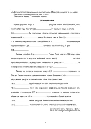 I.13. Дополните текст подходящими по смыслу словами. Обратите внимание на то, что первая
     буква каждого пропущенного слова дана в тексте.
     !!! Смотрите образец (*) выполнения задания.

                                                   Космическая пища

      Первая программа по (1) р.................................. продуктов питания для космонавтов, была

принята в 1963 году. Поначалу (2) с.................................., что идеальной пищей на орбите

(3) б.................................. бы питательные таблетки, полностью усваивающиеся и при этом не

отнимающие (4) в.................................. на еду. Но таблетки так и не были (5) с..................................

— их заменила совершенно готовая к употреблению (6) п................................... По рекомендациям

медиков консервные (7) з.................................. изготовили космический обед из трёх

(8) б...................................

            Первым этот обед (9) с.................................. Герман Титов в августе 1961 года: стакан

овощного супа-пюре, на второе — печёночный паштет; на (10) т.................................. — стакан

чёрносмородинного сока. За двадцать пять часов полёта он трижды (11) о.................................., но

после приземления жаловался на головокружение от (12) г...................................

            Прежде чем составить рацион для каждого (13) у.................................. экспедиции, и в

США, и в России проводится ознакомительная дегустация. Космонавты (14) о..................................

предложенные продукты по десятибалльной шкале. Ещё едят в космосе

(15) с.................................. фрукты и овощи. При этом сохраняются предпочтения

(16) н.................................. кухни: если американские астронавты, как правило, заказывают себе

цитрусовые — грейпфруты, (17) а.................................. и лимоны, то россияне предпочитают

яблоки, лук, помидоры, (18) ч.................................... Но основной проблемой остаётся

(19) о.................................. свежих продуктов. Несмотря на использование холодильных

(20) у.................................., яблоки и апельсины могут оставаться свежими не более 48 часов.

                                                                      (по материалам газеты «Аргументы и факты»)
                                                                      Allikas: Vene keele riigieksami harjutusülesanne 2008




                                                            14
 