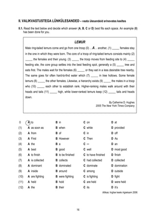 II. VALIKVASTUSTEGA LÜNKÜLESANDED – vaata ülesandeid erinevates keeltes

II.1. Read the text below and decide which answer (A, B, C or D) best fits each space. An example (0)
     has been done for you.


                                                     LEMUR
       Male ring-tailed lemurs come and go from one troop (0) …A… another, (1) _____ females stay
       in the one in which they were born. The core of a troop of ring-tailed lemurs consists mainly (2)
       _____ the females and their young. (3) _____ the troop moves from feeding site to (4) _____
       feeding site, the core group settles into the best feeding spot, generally a (5) _____ tree and
       eats first. The males wait for the females (6) _____ or they eat in a less desirable tree nearby.
       The same goes for often hard-to-find water which (7) _____ in tree hollows. Some female
       lemurs (8) _____ the other females. Likewise, a hierarchy exists (9) _____ the males in a troop
       who (10) _____ each other to establish rank. Higher-ranking males walk around with their
       heads and tails (11) _____ high, while lower-ranked lemurs keep (12) _____ tails and heads
       down.
                                                                                 By Catherine D. Hughes
                                                                      2005 The New York Times Company




0        A to                     B in                     C on                       D at
(1)      A as soon as             B when                   C while                    D provided
(2)      A from                   B of                     C in                       D off
(3)      A First                  B However                C Then                     D As
(4)      A the                    B a                      C ─                        D an
(5)      A best                   B good                   C well                     D most good
(6)      A to finish              B to be finished         C to have finished         D finish
(7)      A is collected           B collects               C had collected            D collected
(8)      A dominant               B dominated              C dominate                 D domination
(9)      A inside                 B around                 C among                    D outside
(10)     A are fighting           B were fighting          C is fighting              D fight
(11)     A held                   B hold                   C are held                 D were held
(12)     A the                    B their                  C its                      D it’s
                                                                             Allikas: Inglise keele riigieksam 2006




                                                      16
 