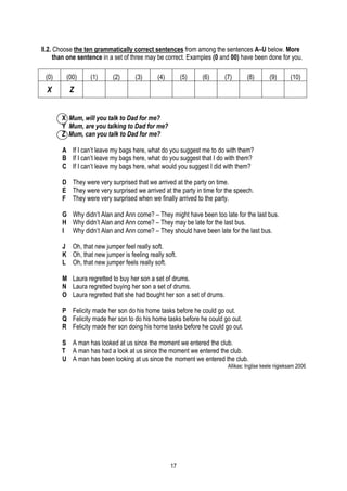 II.2. Choose the ten grammatically correct sentences from among the sentences A–U below. More
      than one sentence in a set of three may be correct. Examples (0 and 00) have been done for you.

 (0)     (00)      (1)     (2)      (3)      (4)        (5)   (6)       (7)       (8)        (9)       (10)
  X       Z


       X Mum, will you talk to Dad for me?
       Y Mum, are you talking to Dad for me?
       Z Mum, can you talk to Dad for me?

        A If I can’t leave my bags here, what do you suggest me to do with them?
        B If I can’t leave my bags here, what do you suggest that I do with them?
        C If I can’t leave my bags here, what would you suggest I did with them?

        D They were very surprised that we arrived at the party on time.
        E They were very surprised we arrived at the party in time for the speech.
        F They were very surprised when we finally arrived to the party.

        G Why didn’t Alan and Ann come? – They might have been too late for the last bus.
        H Why didn’t Alan and Ann come? – They may be late for the last bus.
        I Why didn’t Alan and Ann come? – They should have been late for the last bus.

        J Oh, that new jumper feel really soft.
        K Oh, that new jumper is feeling really soft.
        L Oh, that new jumper feels really soft.

        M Laura regretted to buy her son a set of drums.
        N Laura regretted buying her son a set of drums.
        O Laura regretted that she had bought her son a set of drums.

        P Felicity made her son do his home tasks before he could go out.
        Q Felicity made her son to do his home tasks before he could go out.
        R Felicity made her son doing his home tasks before he could go out.

       S A man has looked at us since the moment we entered the club.
       T A man has had a look at us since the moment we entered the club.
       U A man has been looking at us since the moment we entered the club.
                                                                         Allikas: Inglise keele riigieksam 2006




                                                   17
 