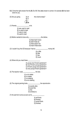 II.3. Circle the right answer from A, B, C or D. Only one answer is correct. An example (0) has been
      done for you.

(0) Are you going         A) at          the cinema today?
                          B) in
                          C) –
                          D) to
(1) Pamela ________________ a lot.
            A) was used to read
            B) is used to read
            C) uses to read
            D) used to read
(2) Mother wanted to know why ________________the dishes.
                                  A) Kate hadn’t done
                                  B) didn’t Kate do
                                  C) Kate doesn’t do
                                  D) hasn’t Kate done
(3) I couldn’t buy this CD because I had so ________________ money left.
                                            A) a little
                                            B) little
                                            C) few
                                            D) much
(4) Where did you meet these ________________
                          A) young nice Finnish sportsmen?
                          B) nice Finnish young sportsmen?
                          C) Finnish young nice sportsmen?
                          D) nice young Finnish sportsmen?
(5) The teacher made ________________ the test.
                        A) us to retake
                        B) us retake
                        C) us retaking
                        D) us to retaking
(6) The original painting looks ________________ the reproduction.
                               A) exactly alike
                               B) exact like
                               C) like
                               D) similarly to
(7) He said he’d come as soon as he ________________
                                         A) will finish.
                                         B) finishes.
                                         C) would finish.
                                         D) finished.



                                                     18
 