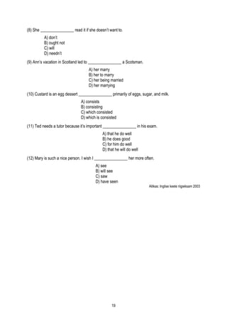 (8) She ________________ read it if she doesn’t want to.
          A) don’t
          B) ought not
          C) will
          D) needn’t
(9) Ann’s vacation in Scotland led to ________________ a Scotsman.
                                    A) her marry
                                    B) her to marry
                                    C) her being married
                                    D) her marrying
(10) Custard is an egg dessert ________________ primarily of eggs, sugar, and milk.
                               A) consists
                               B) consisting
                               C) which consisted
                               D) which is consisted
(11) Ted needs a tutor because it’s important ________________ in his exam.
                                            A) that he do well
                                            B) he does good
                                            C) for him do well
                                            D) that he will do well
(12) Mary is such a nice person. I wish I ________________ her more often.
                                        A) see
                                        B) will see
                                        C) saw
                                        D) have seen
                                                                       Allikas: Inglise keele riigieksam 2003




                                                 19
 