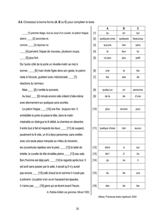 II.4. Choisissez la bonne forme (A, B ou C) pour compléter le texte.

                                                                                         A                B                 C
   ____ [1] premier étage, tout au bout d’un couloir, le patron frappe,   [1]            au               en            sur
 attend ____ [2] secondes et,                                             [2]     quelques-unes       quelques       beaucoup

 comme ____ [3] réponse ne                                                [3]         aucune             rien          sans

 ____ [4] parvient, frappe de nouveau, plusieurs coups,                   [4]            le              leur               lui

 ____ [5] plus fort.                                                      [5]         un peu             peu            petit

 De l’autre côté de la porte un réveille-matin se met à

 sonner. ____ [6] main droite figée dans son geste, le patron             [6]           une               la            les

 reste à l’écoute, guettant avec méchanceté ____ [7]                      [7]            les             ses                de

 réactions du dormeur.

   Mais ____ [8] n’arrête la sonnerie.                                    [8]        quelqu’un            on         personne

   Au bout ____ [9] minute environ elle s’éteint d’elle-même              [9]          de la              de           d’une

 avec étonnement sur quelques sons avortés.

   Le patron frappe ____ [10] une fois : toujours rien. Il                [10]          plus           encore           pour

 entrebâille la porte et passe la tête; dans le matin

 misérable on distingue le lit défait, la chambre en désordre.

 Il entre tout à fait et inspecte les lieux: ____ [11] de suspect,        [11]    quelque chose          rien          aucun

 seulement le lit vide, un lit à deux personnes, sans oreiller,

 avec une seule place marquée au milieu du traversin,

 les couvertures rejetées vers le pied; ____ [12] la table de             [12]         dans                à            sur

 toilette, la cuvette de tôle émaillée pleine ____ [13] eau sale.         [13]          de l’             d’                du

 Bon,l’homme est déjà parti, ____ [14] le regarde après tout. Il          [14]           ça               ce                il

 est sorti sans passer par la salle, il savait qu’il n’y aurait

 pas encore ____ [15] café chaud et en somme il n’avait pas               [15]           du               de            une

 à prévenir. Le patron s’en va en haussant les épaules;

 il n’aime pas ____ [16] gens qui se lèvent avant l’heure.                [16]          des               de            les

                             A. Robbe-Grillet Les gommes, Minuit 1953.
                                                                                 Allikas: Prantsuse keele riigieksam 2004



                                                           20
 