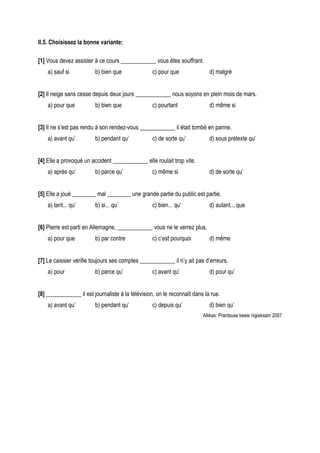 II.5. Choisissez la bonne variante:

[1] Vous devez assister à ce cours ____________ vous êtes souffrant.
    a) sauf si           b) bien que              c) pour que               d) malgré


[2] Il neige sans cesse depuis deux jours ____________ nous soyons en plein mois de mars.
    a) pour que          b) bien que              c) pourtant               d) même si


[3] Il ne s’est pas rendu à son rendez-vous ____________ il était tombé en panne.
    a) avant qu’         b) pendant qu’           c) de sorte qu’           d) sous prétexte qu’


[4] Elle a provoqué un accident ____________ elle roulait trop vite.
    a) après qu’         b) parce qu’             c) même si                d) de sorte qu’


[5] Elle a joué ________ mal ________ une grande partie du public est partie.
    a) tant... qu’       b) si... qu’             c) bien... qu’            d) autant... que


[6] Pierre est parti en Allemagne, ____________ vous ne le verrez plus.
    a) pour que          b) par contre            c) c’est pourquoi         d) même


[7] Le caissier vérifie toujours ses comptes ____________ il n’y ait pas d’erreurs.
    a) pour              b) parce qu’             c) avant qu’              d) pour qu’


[8] ____________ il est journaliste à la télévision, on le reconnaît dans la rue.
    a) avant qu’         b) pendant qu’           c) depuis qu’             d) bien qu’
                                                                         Allikas: Prantsuse keele riigieksam 2007
 