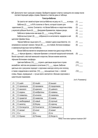II.7. Дополните текст нужными словами. Выберите вариант ответа и запишите его номер после
      соответствующей цифры справа. Варианты ответов даны в таблице.
                                          Галстук-бабочка
        За триста лет своей истории галстук-бабочка ни разу не (1) ____ из моды.            (1)   ____
        Бабочка (2) ____ в XVII столетии от банта, который служил для                       (2)   ____
 скрепления (3) ____ платка. Считается, что белая бабочка и и воротник-стойка               (3)   ____
у мужской рубашки были (4) ____ Джорджем Браммелом, первым денди.                           (4)   ____
        Бабочка в привычном нам виде (5) ____ к концу XIX века.                             (5)   ____
        Бабочка выступает (6) ____ собранности и интеллекта: недаром в ней                  (6)   ____
щеголяет Джеймс Бонд.
        Чёрная бабочка чаще всего (7) ____ элемент дресс-кода black tie, что                (7) ____
непременно означает смокинг, белую (8) ____ со стойкой, ботинки«оксфорд»                    (8) ____
и завязанный вручную галстук-бабочку.
        Белая бабочка является непременным элементом дресс-кода white tie.
(9) ____ с чёрным фраком, с чёрными брюками с атласной продольной полоской,                 (9) ____
белой сорочкой с жёсткой манишкой и воротом, белым низким жилетом,
чёрными ботинками «оксфорд».
        Цветная бабочка (10) ____ служить цветовым акцентом в глухих                        (10) ____
ансамблях: жёлтая или розовая в сочетании (11) ____ серым. Бабочки                          (11) ____
цветные или с рисунком подходят к сорочкам в мелкую клетку или полоску,
а также к кардиганам и жилетам. (12) ____ насыщенные тона — спелой                          (12) ____
сливы, бордо, изумрудный — лучше всего смотрятся с белыми сорочками и
шерстяными пиджаками.
                                                                                         (по А. Рымкевичу)

 (1)   (1) ушёл            (2) пошёл             (3) вышел
 (2)   (1) произошла       (2) произвела         (3) продолжала
 (3)   (1) женского        (2) красного          (3) шейного
 (4)   (1) изданы          (2) изобретены        (3) названы
 (5)   (1) появилась       (2) исчезла           (3) оказалась
 (6)   (1) приметой        (2) символом          (3) знаком
 (7)   (1) необходимый     (2) новый             (3) скучный
 (8)   (1) жилетку         (2) блузку            (3) сорочку
 (9)   (1) Согласуется     (2) Сочетается        (3) Совмещается
(10)   (1) желает          (2) хочет             (3) может
(11)   (1) к               (2) с                 (3) по
(12)   (1) Однако          (2) Почему            (3) Когда-то
                                                                Allikas: Vene keele riigieksami lisaeksam 2007
 