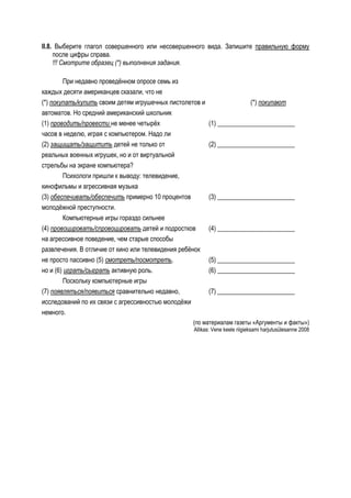 II.8. Выберите глагол совершенного или несовершенного вида. Запишите правильную форму
     после цифры справа.
     !!! Смотрите образец (*) выполнения задания.

         При недавно проведённом опросе семь из
каждых десяти американцев сказали, что не
(*) покупать/купить своим детям игрушечных пистолетов и                      (*) покупают
автоматов. Но средний американский школьник
(1) проводить/провести не менее четырёх                   (1) ________________________
часов в неделю, играя с компьютером. Надо ли
(2) защищать/защитить детей не только от                  (2) ________________________
реальных военных игрушек, но и от виртуальной
стрельбы на экране компьютера?
         Психологи пришли к выводу: телевидение,
кинофильмы и агрессивная музыка
(3) обеспечивать/обеспечить примерно 10 процентов         (3) ________________________
молодёжной преступности.
         Компьютерные игры гораздо сильнее
(4) провоцировать/спровоцировать детей и подростков       (4) ________________________
на агрессивное поведение, чем старые способы
развлечения. В отличие от кино или телевидения ребёнок
не просто пассивно (5) смотреть/посмотреть,               (5) ________________________
но и (6) играть/сыграть активную роль.                    (6) ________________________
         Поскольку компьютерные игры
(7) появляться/появиться сравнительно недавно,            (7) ________________________
исследований по их связи с агрессивностью молодёжи
немного.
                                                  (по материалам газеты «Аргументы и факты»)
                                                   Allikas: Vene keele riigieksami harjutusülesanne 2008
 