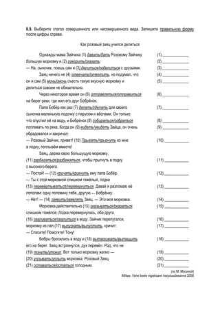 II.9. Выберите глагол совершенного или несовершенного вида. Запишите правильную форму
после цифры справа.

                             Как розовый заяц учился делиться

        Однажды мама Зайчиха (1) давать/дать Розовому Зайчику                (1) _____________
большую морковку и (2) говорить/сказать:                                     (2) _____________
— На, сыночек, поешь сам и (3) делиться/поделиться с друзьями.               (3) _____________
        Заяц ничего не (4) отвечать/ответить, но подумал, что                (4) _____________
он и сам (5) мочь/смочь съесть такую вкусную морковку и                      (5) _____________
делиться совсем не обязательно.
        Через некоторое время он (6) отправляться/отправиться                (6) _____________
на берег реки, где жил его друг Бобрёнок.
        Папа Бобёр как раз (7) делать/сделать для своего                     (7) _____________
сыночка маленькую лодочку с парусом и вёслами. Он только
что спустил её на воду, и Бобрёнок (8) собираться/собраться                  (8) _____________
поплавать по реке. Когда он (9) видеть/увидеть Зайца, он очень               (9) _____________
обрадовался и закричал:
— Розовый Зайчик, привет! (10) Прыгать/прыгнуть ко мне                       (10) ____________
в лодку, поплывём вместе!
        Заяц, держа свою большущую морковку,
(11) разбегаться/разбежаться, чтобы прыгнуть в лодку                         (11) ____________
с высокого берега.
— Постой! — (12) кричать/крикнуть ему папа Бобёр.                            (12) ____________
— Ты с этой морковкой слишком тяжёлый, лодка
(13) перевёртываться/перевернуться. Давай я разломаю её                      (13) ____________
пополам: одну половину тебе, другую — Бобрёнку.
— Нет! — (14) заявить/заявлять Заяц. — Это моя морковка.                     (14) ____________
        Морковка действительно (15) оказываться/оказаться                    (15) ____________
слишком тяжёлой. Лодка перевернулась, оба друга
(16) сваливаться/свалиться в воду. Зайчик перепугался,                       (16) ____________
морковку из лап (17) выпускать/выпустить, кричит:                            (17) ____________
— Спасите! Помогите! Тону!
        Бобры бросились в воду и (18) вытаскивать/вытащить                   (18) ____________
его на берег. Заяц встряхнулся, дух перевёл. Рад, что не
(19) тонуть/утонул. Вот только морковку жалко —                              (19) ____________
(20) уплывать/уплыть морковка. Розовый Заяц                                  (20) ____________
(21) оставаться/остаться голодным.                                           (21) ____________
                                                                                         (по М. Мосиной)
                                                   Allikas: Vene keele riigieksami harjutusülesanne 2008
 
